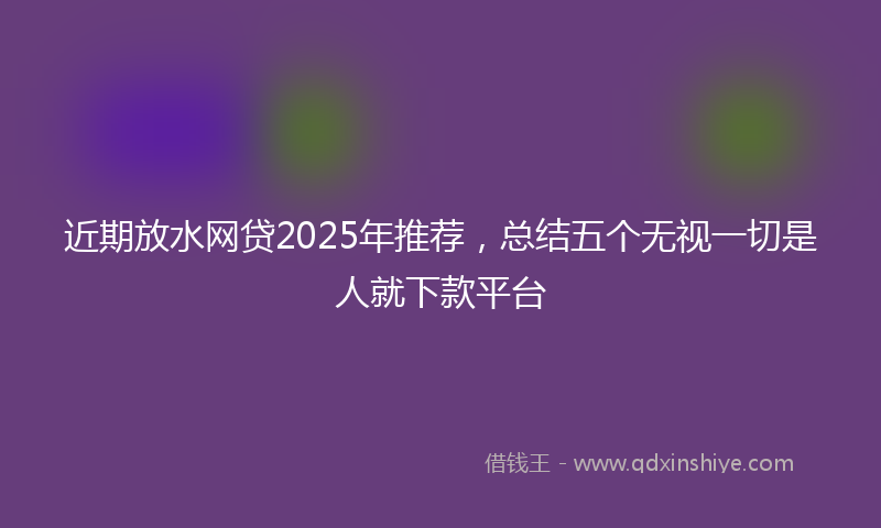 近期放水网贷2025年推荐，总结五个无视一切是人就下款平台