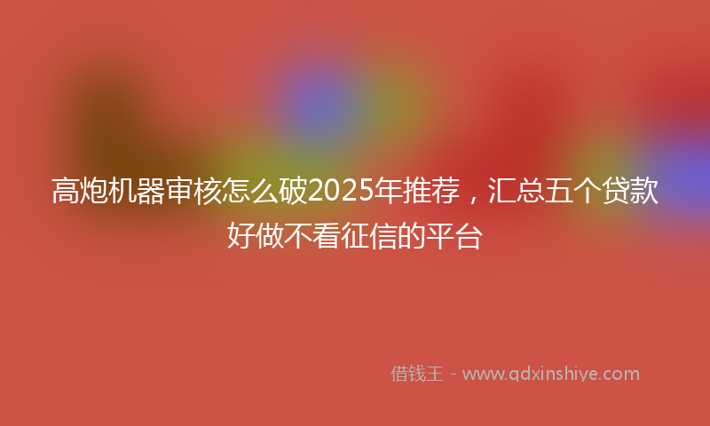 高炮机器审核怎么破2025年推荐，汇总五个贷款好做不看征信的平台