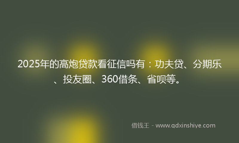 2025年的高炮贷款看征信吗有：功夫贷、分期乐、投友圈、360借条、省呗等。