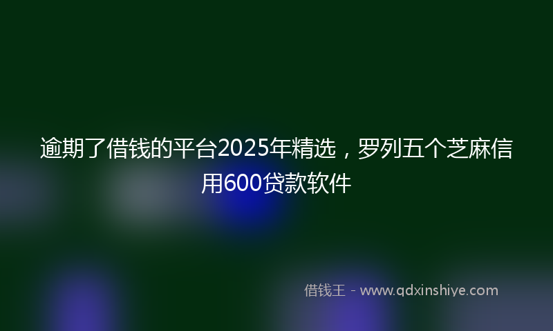 逾期了借钱的平台2025年精选，罗列五个芝麻信用600贷款软件