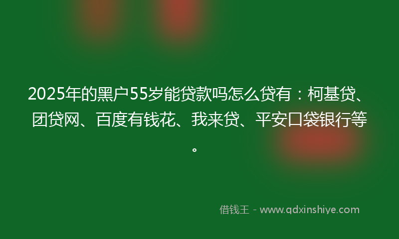 2025年的黑户55岁能贷款吗怎么贷有：柯基贷、团贷网、百度有钱花、我来贷、平安口袋银行等。