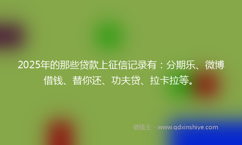 2025年的那些贷款上征信记录有：分期乐、微博借钱、替你还、功夫贷、拉卡拉等。