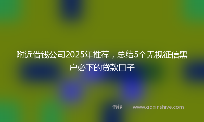 附近借钱公司2025年推荐，总结5个无视征信黑户必下的贷款口子