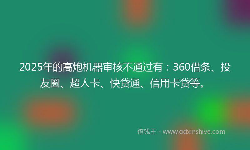 2025年的高炮机器审核不通过有：360借条、投友圈、超人卡、快贷通、信用卡贷等。