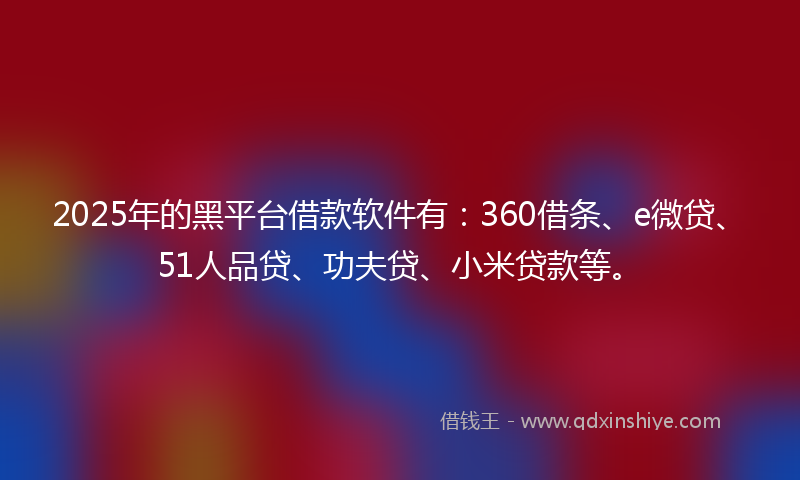 2025年的黑平台借款软件有：360借条、e微贷、51人品贷、功夫贷、小米贷款等。