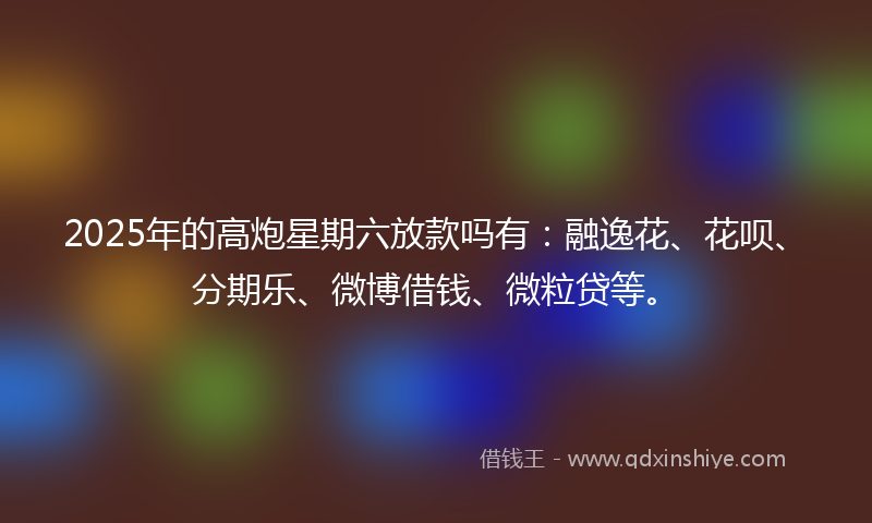2025年的高炮星期六放款吗有：融逸花、花呗、分期乐、微博借钱、微粒贷等。