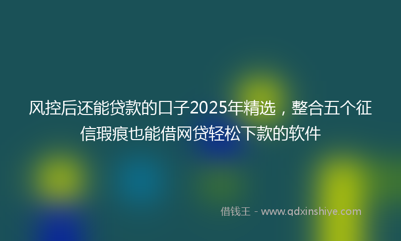 风控后还能贷款的口子2025年精选，整合五个征信瑕疵也能借网贷轻松下款的软件