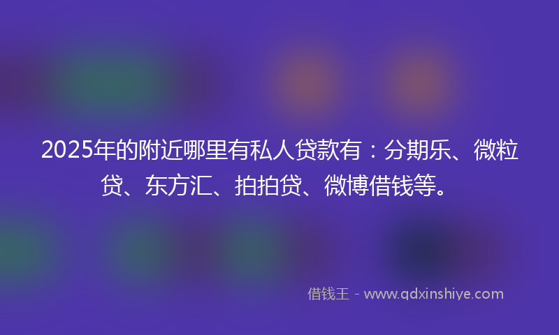 2025年的附近哪里有私人贷款有：分期乐、微粒贷、东方汇、拍拍贷、微博借钱等。