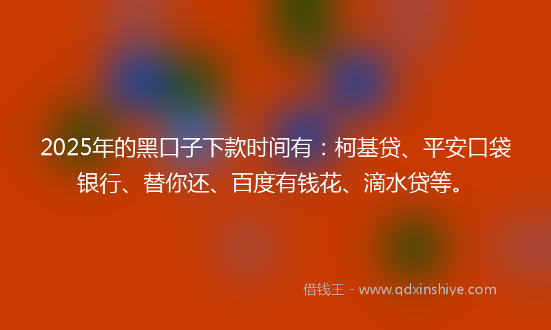 2025年的黑口子下款时间有：柯基贷、平安口袋银行、替你还、百度有钱花、滴水贷等。