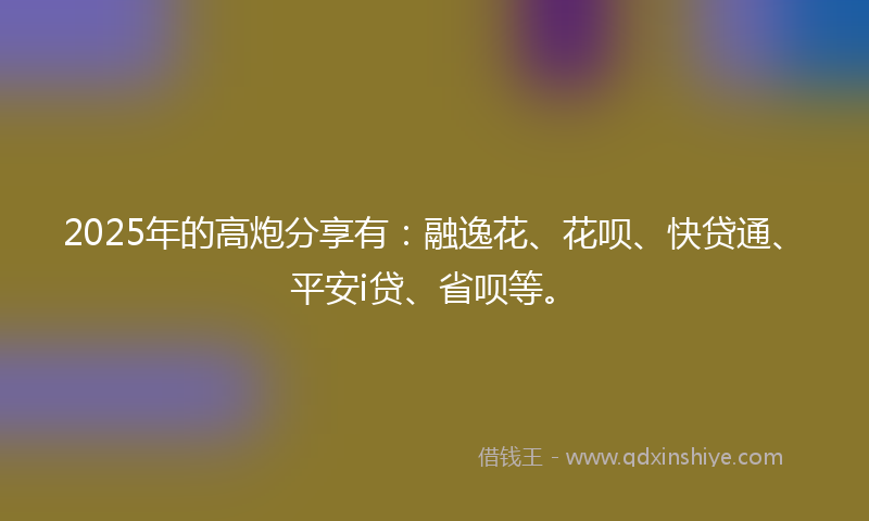 2025年的高炮分享有：融逸花、花呗、快贷通、平安i贷、省呗等。