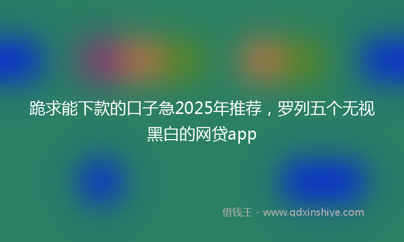 跪求能下款的口子急2025年推荐，罗列五个无视黑白的网贷app