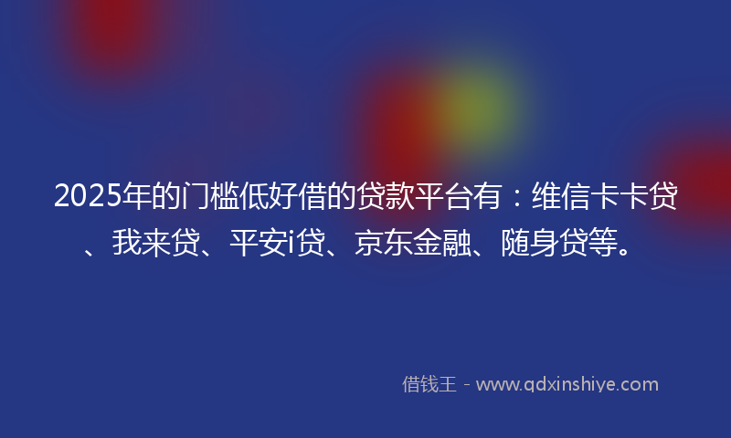 2025年的门槛低好借的贷款平台有：维信卡卡贷、我来贷、平安i贷、京东金融、随身贷等。