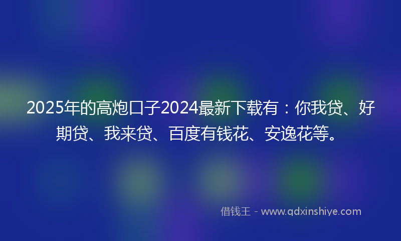 2025年的高炮口子2024最新下载有：你我贷、好期贷、我来贷、百度有钱花、安逸花等。