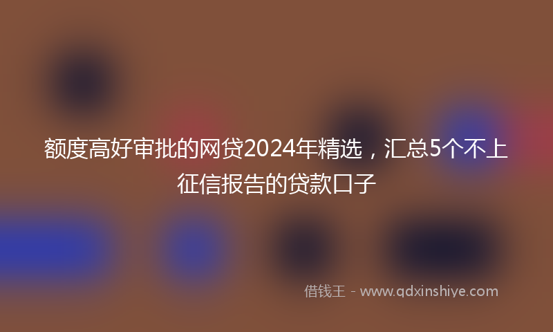 额度高好审批的网贷2024年精选，汇总5个不上征信报告的贷款口子