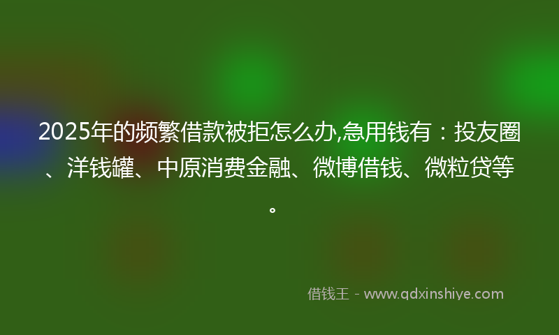 2025年的频繁借款被拒怎么办,急用钱有：投友圈、洋钱罐、中原消费金融、微博借钱、微粒贷等。