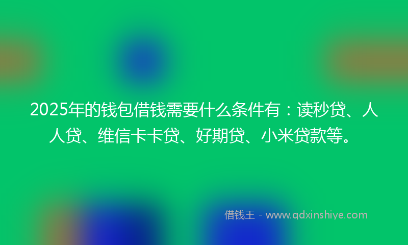 2025年的钱包借钱需要什么条件有：读秒贷、人人贷、维信卡卡贷、好期贷、小米贷款等。