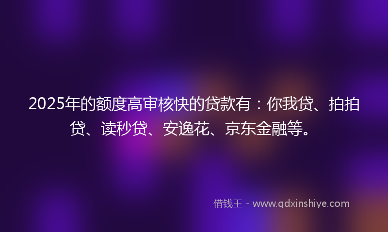 2025年的额度高审核快的贷款有：你我贷、拍拍贷、读秒贷、安逸花、京东金融等。