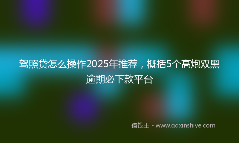 驾照贷怎么操作2025年推荐，概括5个高炮双黑逾期必下款平台
