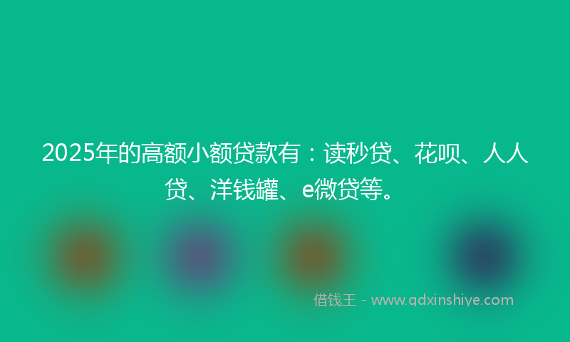 2025年的高额小额贷款有：读秒贷、花呗、人人贷、洋钱罐、e微贷等。