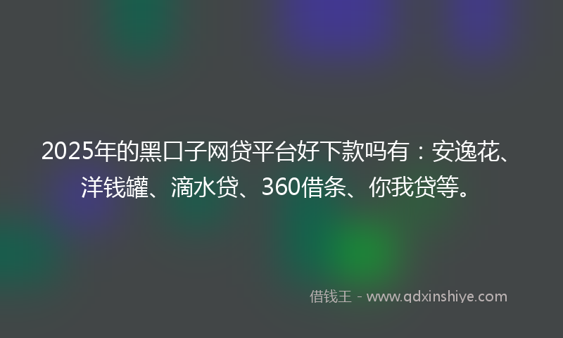 2025年的黑口子网贷平台好下款吗有：安逸花、洋钱罐、滴水贷、360借条、你我贷等。