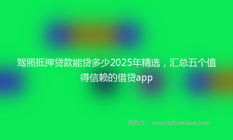 驾照抵押贷款能贷多少2025年精选，汇总五个值得信赖的借贷app