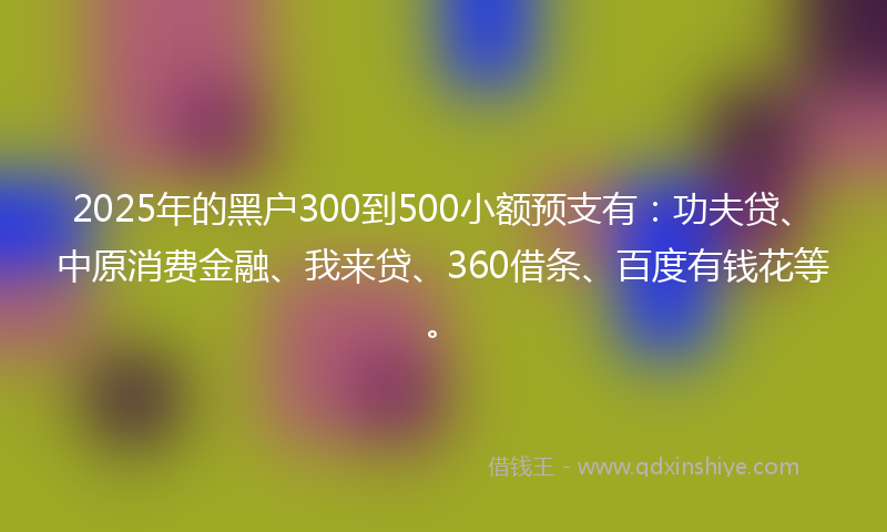 2025年的黑户300到500小额预支有：功夫贷、中原消费金融、我来贷、360借条、百度有钱花等。
