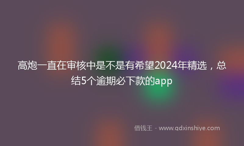 高炮一直在审核中是不是有希望2024年精选，总结5个逾期必下款的app
