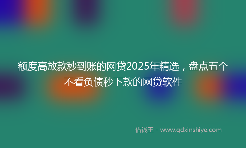 额度高放款秒到账的网贷2025年精选，盘点五个不看负债秒下款的网贷软件