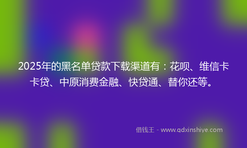 2025年的黑名单贷款下载渠道有：花呗、维信卡卡贷、中原消费金融、快贷通、替你还等。