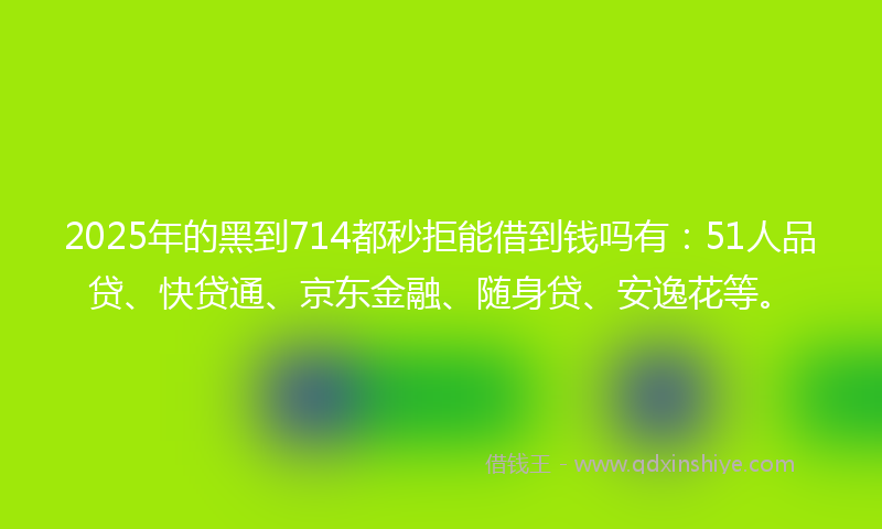 2025年的黑到714都秒拒能借到钱吗有：51人品贷、快贷通、京东金融、随身贷、安逸花等。