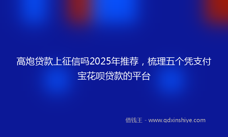 高炮贷款上征信吗2025年推荐，梳理五个凭支付宝花呗贷款的平台