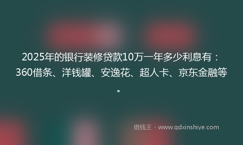 2025年的银行装修贷款10万一年多少利息有：360借条、洋钱罐、安逸花、超人卡、京东金融等。