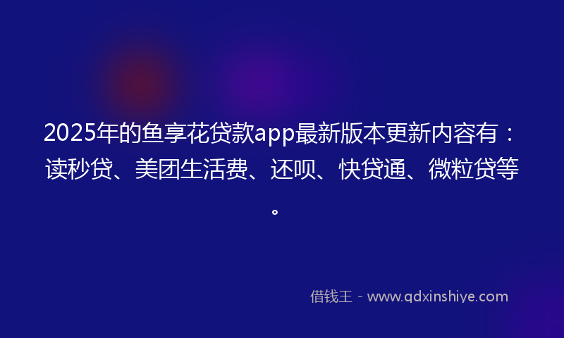 2025年的鱼享花贷款app最新版本更新内容有：读秒贷、美团生活费、还呗、快贷通、微粒贷等。