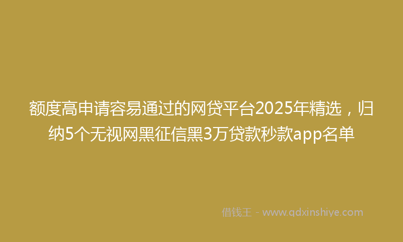 额度高申请容易通过的网贷平台2025年精选，归纳5个无视网黑征信黑3万贷款秒款app名单