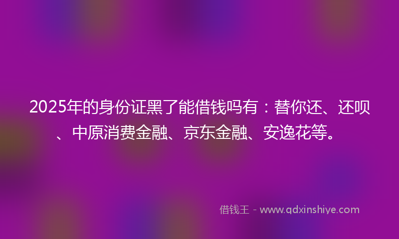 2025年的身份证黑了能借钱吗有：替你还、还呗、中原消费金融、京东金融、安逸花等。