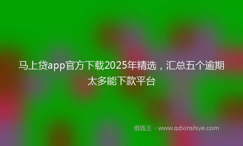 马上贷app官方下载2025年精选，汇总五个逾期太多能下款平台