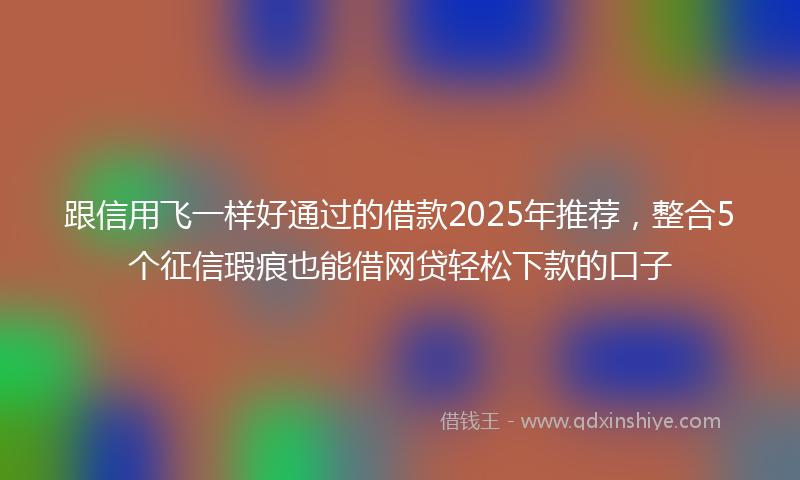 跟信用飞一样好通过的借款2025年推荐，整合5个征信瑕疵也能借网贷轻松下款的口子