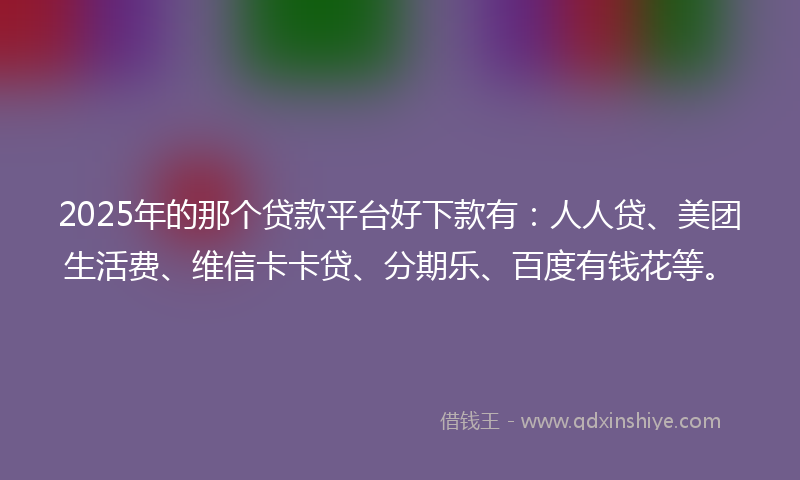 2025年的那个贷款平台好下款有：人人贷、美团生活费、维信卡卡贷、分期乐、百度有钱花等。