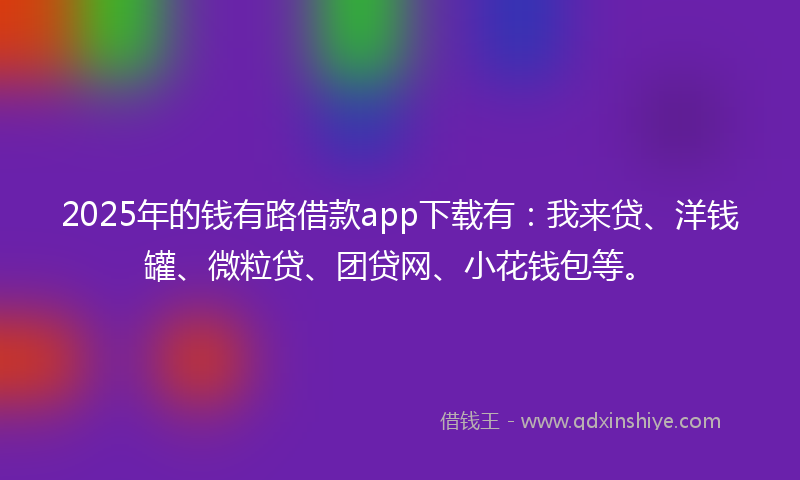 2025年的钱有路借款app下载有：我来贷、洋钱罐、微粒贷、团贷网、小花钱包等。