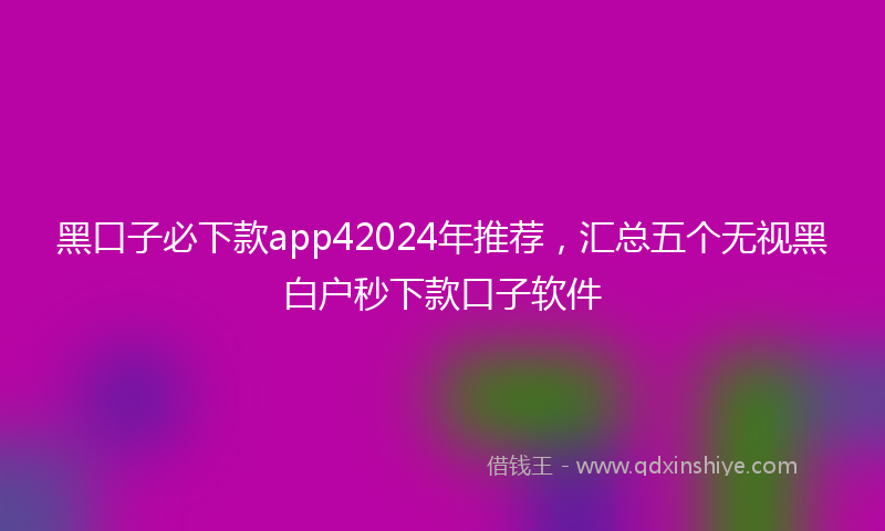 黑口子必下款app42024年推荐，汇总五个无视黑白户秒下款口子软件