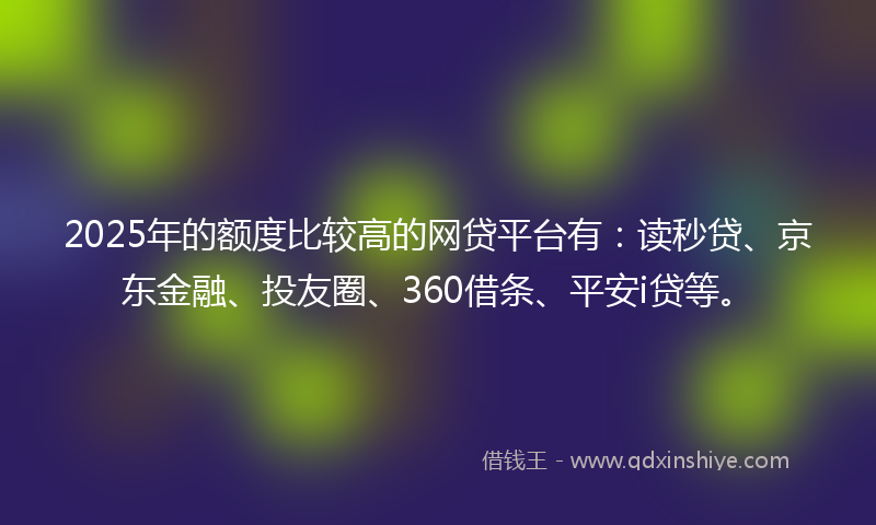 2025年的额度比较高的网贷平台有：读秒贷、京东金融、投友圈、360借条、平安i贷等。