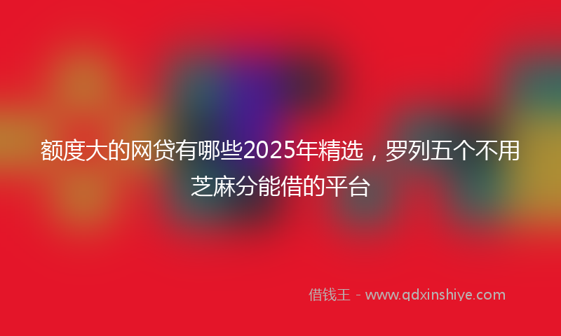 额度大的网贷有哪些2025年精选，罗列五个不用芝麻分能借的平台