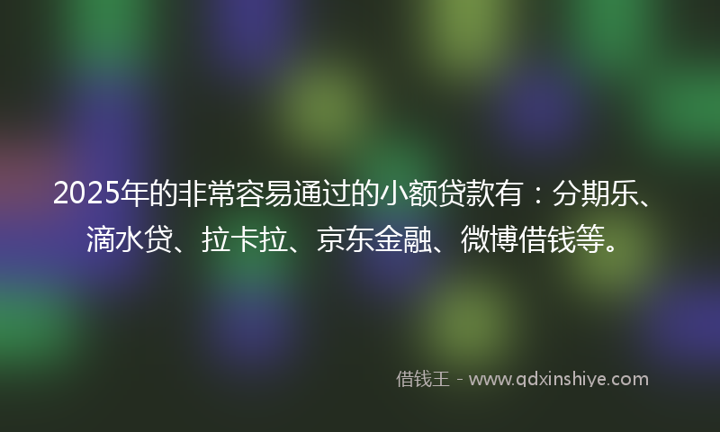 2025年的非常容易通过的小额贷款有：分期乐、滴水贷、拉卡拉、京东金融、微博借钱等。
