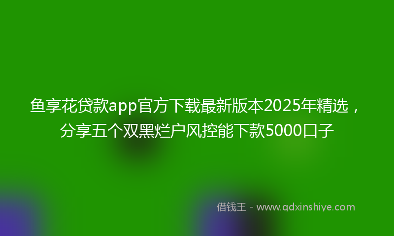 鱼享花贷款app官方下载最新版本2025年精选，分享五个双黑烂户风控能下款5000口子