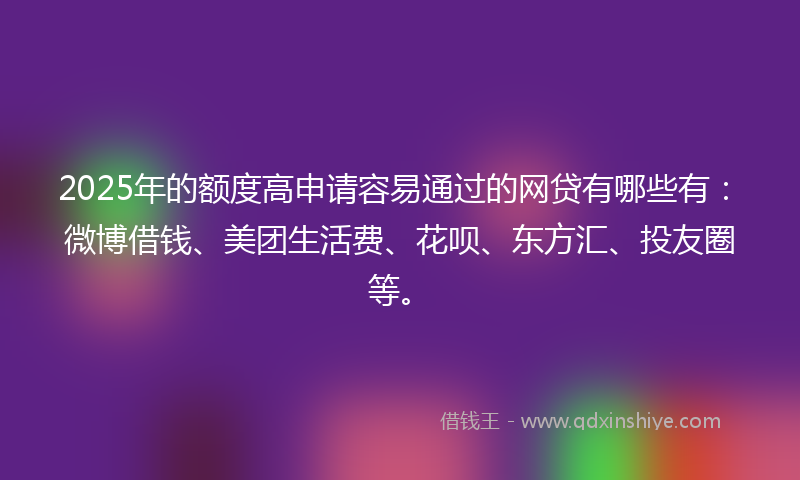 2025年的额度高申请容易通过的网贷有哪些有：微博借钱、美团生活费、花呗、东方汇、投友圈等。