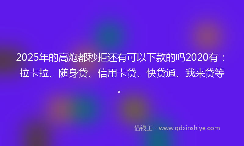 2025年的高炮都秒拒还有可以下款的吗2020有：拉卡拉、随身贷、信用卡贷、快贷通、我来贷等。