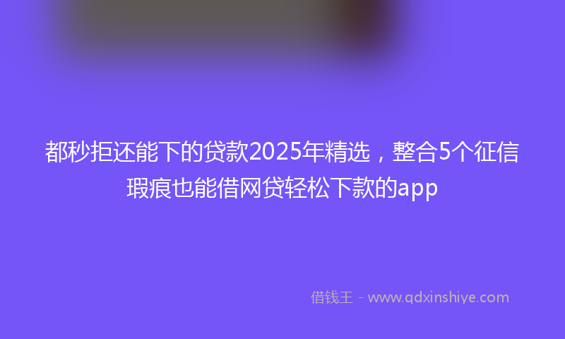 都秒拒还能下的贷款2025年精选，整合5个征信瑕疵也能借网贷轻松下款的app