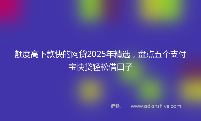 额度高下款快的网贷2025年精选，盘点五个支付宝快贷轻松借口子