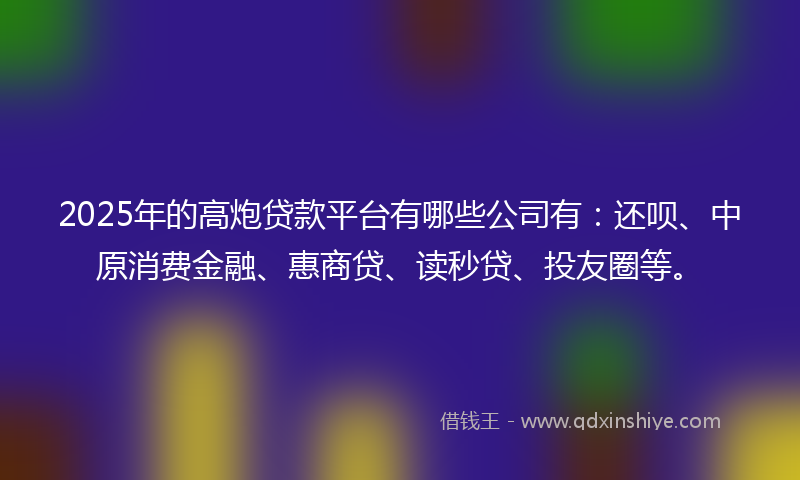 2025年的高炮贷款平台有哪些公司有：还呗、中原消费金融、惠商贷、读秒贷、投友圈等。