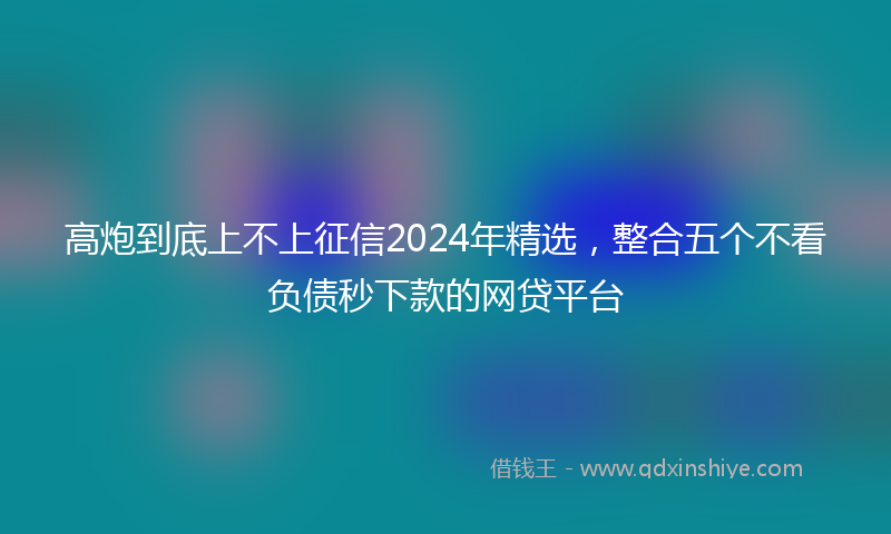 高炮到底上不上征信2024年精选，整合五个不看负债秒下款的网贷平台